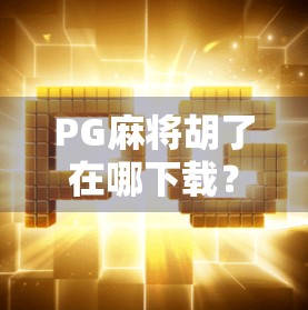PG麻将胡了在哪下载？手把手教你安全获取正版游戏，避开山寨陷阱！