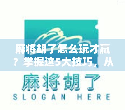麻将胡了怎么玩才赢？掌握这5大技巧，从运气好到稳赢局